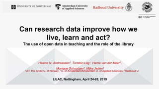 Can research data improve how we
live, learn and act?
The use of open data in teaching and the role of the library
Helene N. Andreassen1, Torstein Låg1, Harrie van der Meer2,
Monique Schoutsen3, Mijke Jetten3
1UiT The Arctic U. of Norway, 2U. of Amsterdam/Amsterdam U. of Applied Sciences, 3Radboud U.
LILAC, Nottingham, April 24-26, 2019
 