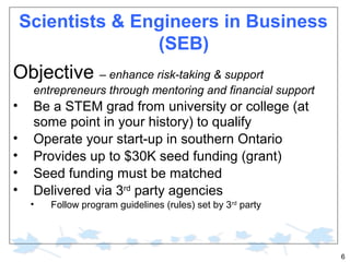 Scientists & Engineers in Business
(SEB)

Objective – enhance risk-taking & support
entrepreneurs through mentoring and financial support

•
•
•
•
•

Be a STEM grad from university or college (at
some point in your history) to qualify
Operate your start-up in southern Ontario
Provides up to $30K seed funding (grant)
Seed funding must be matched
Delivered via 3rd party agencies
•

Follow program guidelines (rules) set by 3rd party

6

 