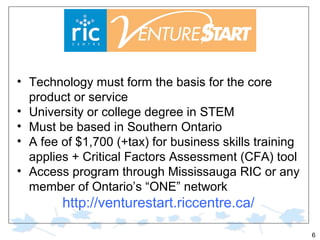• Technology must form the basis for the core
product or service
• University or college degree in STEM
• Must be based in Southern Ontario
• A fee of $1,700 (+tax) for business skills training
applies + Critical Factors Assessment (CFA) tool
• Access program through Mississauga RIC or any
member of Ontario’s “ONE” network

http://venturestart.riccentre.ca/
6

 