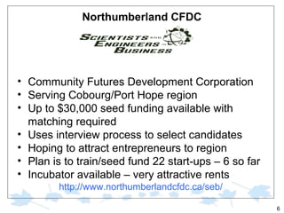 Northumberland CFDC

• Community Futures Development Corporation
• Serving Cobourg/Port Hope region
• Up to $30,000 seed funding available with
matching required
• Uses interview process to select candidates
• Hoping to attract entrepreneurs to region
• Plan is to train/seed fund 22 start-ups – 6 so far
• Incubator available – very attractive rents
http://www.northumberlandcfdc.ca/seb/
6

 