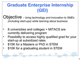 Graduate Enterprise Internship
(GEI)
Objective – bring technology and innovation to SMEs
(including start-ups) while learning about business

•
•
•
•

8 universities and colleges + MITACS are
currently delivering program
Possibility to access highly qualified grad for your
start-up at subsidized rates
$15K for a Masters or PhD in STEM
$10K for a graduating student in STEM

6

 