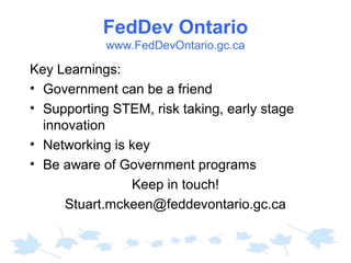 FedDev Ontario
www.FedDevOntario.gc.ca

Key Learnings:
• Government can be a friend
• Supporting STEM, risk taking, early stage
innovation
• Networking is key
• Be aware of Government programs
Keep in touch!
Stuart.mckeen@feddevontario.gc.ca

 