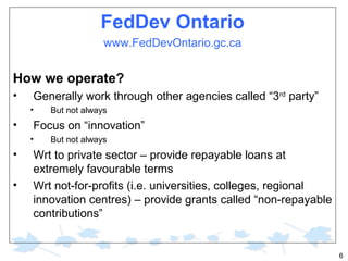FedDev Ontario
www.FedDevOntario.gc.ca

How we operate?
•

Generally work through other agencies called “3rd party”
•

•

Focus on “innovation”
•

•
•

But not always
But not always

Wrt to private sector – provide repayable loans at
extremely favourable terms
Wrt not-for-profits (i.e. universities, colleges, regional
innovation centres) – provide grants called “non-repayable
contributions”

6

 