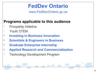 FedDev Ontario
www.FedDevOntario.gc.ca

Programs applicable to this audience
•
•
•
•
•
•
•

Prosperity Initiative
Youth STEM
Investing in Business Innovation
Scientists & Engineers in Business
Graduate Enterprise Internship
Applied Research and Commercialization
Technology Development Program

6

 