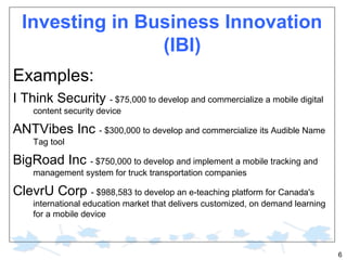 Investing in Business Innovation
(IBI)
Examples:
I Think Security - $75,000 to develop and commercialize a mobile digital
content security device

ANTVibes Inc - $300,000 to develop and commercialize its Audible Name
Tag tool

BigRoad Inc - $750,000 to develop and implement a mobile tracking and
management system for truck transportation companies

ClevrU Corp - $988,583 to develop an e-teaching platform for Canada's
international education market that delivers customized, on demand learning
for a mobile device

6

 