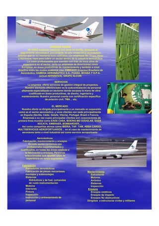 QUIENES SOMOS
         VS AERO empresa mercantil con sede en Sevilla, dedicada al
  seguimiento aeronáutico, proveniente de una cooperativa aeronáutica
anterior que en su momento tuvo contratos con empresas del Grupo Alcor
y Aernnova, nace para cubrir un sector dentro de la industria aeronáutica.
        La crean profesionales que cuentan con más de trece años de
    experiencia en el sector, tanto en empresas de Americanas como
   Europeas, en áreas productivas de mantenimiento y también a nivel
directivo entre las cuales podemos citar EMBRAER Empresa Brasileira de
  Aeronáutica, GAMESA AERONÁUTICA S.A., FUASA, MOASA Y G.P.A.
                   (actual AERNNOVA), GRUPO ALCOR.

                                SERVICIOS
        La empresa oferta servicios de gestión integral de proyectos.
      Nuestro elemento diferenciador es la subcontratación de personal
   altamente especializado en sectores donde escasea la mano de obra
         cualificada en áreas productivas, de diseño, ingeniería y
   mantenimiento. Nuestro personal cuenta con certificación específica
                       de aviación civil, TMA… etc,

                              EL MERCADO
   Nuestra oferta va dirigida principalmente a un mercado en expansión
como es el sector aeronáutico, y unos clientes con sede principalmente
  en España (Sevilla, Cádiz, Getafe, Vitoria), Portugal, Brasil o Francia.
    Empresas a su vez cuyos principales clientes son corporaciones de
primera línea mundial como EADS CASA, BOEING-MD DOUGLAS, EADS
                 SOCATA, EMBRAER, BOMBARDIER,…
   Así como compañías aéreas como IBERIA, TAP, TAM, ABSA CARGO,
MULTISERVICIOS AEROPORTUARIOS… en el caso de mantenimiento de
   aeronaves tanto a nivel industrial asi como servicio aeroportuario

                 Aeronáuticos:
   Fabricación, mantenimiento y ensayos.
         En este sector contamos con
        profesionales experimentados y
  cualificados, en todas las áreas relativas a
     la fabricación y ensayos. Personas
     seleccionadas que aportan años de
       experiencia en estos segmentos.

   Fabricación
     Estructuras aeronáuticas
     Fabricación de piezas mecanizaas                        Mantenimiento
     montajes y submontajes                                     Estructuras
     Sistemas                                                   Motores
         Hidráulicos y de fuel, comandos                        Aviónica
         de vuelo instrumentación                               Sistemas
     Motores                                                    Inspección
     Interiores                                              Ensayos
     Pintura                                                    Ensayos estáticos
     Inspección                                                 Ensayos de impacto
     Instrucción y entrenamiento de                             Ensayos No destructivos
     personal                                                Dirigidos a estructuras civiles y militares
 