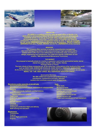 ABOUT US
                         VS AERO is a trading company with its head office in Seville. It is
                  dedicated to aeronautical follow-up and created to cover an aeronautical
                     industrial sector. It is set up by people with a great experience in the
                    aeronautical sector, more than 13 years, both in Brazilian and Spanish
                companies, in productive and management areas as well. To give an example,
                we can quote EMBRAER Empresa Brasileira de Aeronáutica, GRUPO GAMESA
                AERONÁUTICA S.A., FUASA, MOASA and G.P.A. (AERNNOVA at the moment)

                                                    SERVICES
                        The company offers services of projects comprehensive management
                 Our most distinguishing feature is the subcontracting of high specialized staff in
                  sectors which suffer from a low skilled labour in productive areas, as well as in
                 design, engineering and maintenance. Our staff have specific certification of civil
                              aviation, TMA (Aeronautical Maintenance Technician)

                                                     THE MARKET
          Our proposal is basically aimed at a market in expansion, such as the aeronautical sector, and at
                                  clients from Spain (Seville, Cadiz, Getafe, Vitoria),
                                              Portugal, Brazil or France.
        The main clients of these companies are, at the same time, corporations at the forefront of the world
              such as EADS CASA, BOEING-MD DOUGLAS, EADS SOCATA, EMBRAER, BOMBARDIER
        As far as the maintenance of aircrafts is concerned, industrially and as airport services, we can quote
                      IBERIA, TAP, TAM, ABSA CARGO, MULTISERVICIOS AEROPORTUARIOS…

                                            Aeronautical Services:
                                 We offer skilled and experienced professionals in
                                manufacture, maintenance and tests. Selected
                              workers who contribute several years of experience.

Manufacture and/or assembly of aircraft sets                Tests
  Aeronautical frameworks                                     Static tests
  Manufacture mechanized pieces, assemblies & subassemblies   Mechanical tests
  Systems                                                     Aircraft structural test
      Flight commands, hydraulic and fuel sistems             Landing gear structural tests
  Instrumentation                                             Non-destructive tests
      Electric-electronic systems                             Aircraft static structural test
  Flight tools                                                Aircraft dynamic test
  Propellers, assemblies and well balancing                   Project and manufacture of test equipment
  Engines
  Aircraft interiors
  Painting
  Inspections
  Training for production flight and delivery
  Staff training and education

Maintenance
  Frameworks
  Engines
  Avionic flight commands
  Engines
 