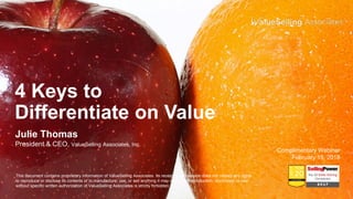 4 Keys to
Differentiate on Value
Julie Thomas
President & CEO, ValueSelling Associates, Inc.
Complimentary Webinar
February 15, 2018
This document contains proprietary information of ValueSelling Associates. Its receipt or possession does not convey any rights
to reproduce or disclose its contents or to manufacture, use, or sell anything it may describe. Reproduction, disclosure, or use
without specific written authorization of ValueSelling Associates is strictly forbidden.
 