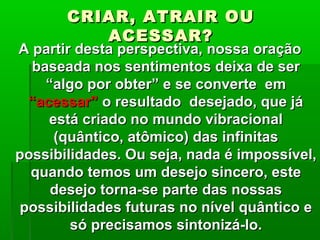 CRIAR, ATRAIR OUCRIAR, ATRAIR OU
ACESSAR?ACESSAR?
A partir desta perspectiva, nossa oraçãoA partir desta perspectiva, nossa oração
baseada nos sentimentos deixa de serbaseada nos sentimentos deixa de ser
“algo por obter” e se converte em“algo por obter” e se converte em
“acessar”“acessar” o resultado desejado, que jáo resultado desejado, que já
está criado no mundo vibracionalestá criado no mundo vibracional
(quântico, atômico) das infinitas(quântico, atômico) das infinitas
possibilidades. Ou seja, nada é impossível,possibilidades. Ou seja, nada é impossível,
quando temos um desejo sincero, estequando temos um desejo sincero, este
desejo torna-se parte das nossasdesejo torna-se parte das nossas
possibilidades futuras no nível quântico epossibilidades futuras no nível quântico e
só precisamos sintonizá-lo.só precisamos sintonizá-lo.
 