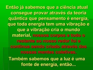 Então já sabemos que a ciência atualEntão já sabemos que a ciência atual
consegue provar através da teoriaconsegue provar através da teoria
quântica que pensamento é energia,quântica que pensamento é energia,
que toda energia tem uma vibração eque toda energia tem uma vibração e
que a vibração cria o mundoque a vibração cria o mundo
material,material, nossos corpos e todo onossos corpos e todo o
restante ao nosso redor foi erestante ao nosso redor foi e
continua sendo criado através dascontinua sendo criado através das
nossas mentes coletivas.nossas mentes coletivas.
Também sabemos que a luz é umaTambém sabemos que a luz é uma
fonte de energia, então...fonte de energia, então...
 
