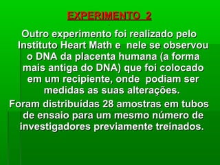 EXPERIMENTO 2EXPERIMENTO 2
Outro experimento foi realizado peloOutro experimento foi realizado pelo
Instituto Heart Math e nele se observouInstituto Heart Math e nele se observou
o DNA da placenta humana (a formao DNA da placenta humana (a forma
mais antiga do DNA) que foi colocadomais antiga do DNA) que foi colocado
em um recipiente, onde podiam serem um recipiente, onde podiam ser
medidas as suas alterações.medidas as suas alterações.
Foram distribuídas 28 amostras em tubosForam distribuídas 28 amostras em tubos
de ensaio para um mesmo número dede ensaio para um mesmo número de
investigadores previamente treinados.investigadores previamente treinados.
 