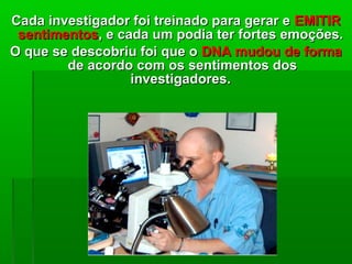 Cada investigador foi treinado para gerar eCada investigador foi treinado para gerar e EMITIREMITIR
sentimentossentimentos, e cada um podia ter fortes emoções., e cada um podia ter fortes emoções.
O que se descobriu foi que oO que se descobriu foi que o DNA mudou de formaDNA mudou de forma
de acordo com os sentimentos dosde acordo com os sentimentos dos
investigadoresinvestigadores..
 