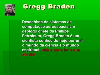 Gregg BradenGregg Braden
Desenhista de sistemas deDesenhista de sistemas de
computação aeroespaciais ecomputação aeroespaciais e
geólogo chefe da Phillipsgeólogo chefe da Phillips
Petroleum, Gregg Braden é umPetroleum, Gregg Braden é um
cientista conhecido hoje por unircientista conhecido hoje por unir
o mundo da ciência e o mundoo mundo da ciência e o mundo
espiritual,espiritual, vale a pena ler o quevale a pena ler o que
ele diz!ele diz!
 