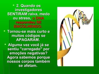  2.2. Quando osQuando os
investigadoresinvestigadores
SENTIRAM raiva, medoSENTIRAM raiva, medo
ou stress,ou stress, o DNAo DNA
respondeu SErespondeu SE
ENCOLHENDO.ENCOLHENDO.
 Tornou-se mais curto eTornou-se mais curto e
muitos códigos semuitos códigos se
APAGARAM.APAGARAM.
 Alguma vez você já seAlguma vez você já se
sentiu "carregado" porsentiu "carregado" por
emoções negativas?emoções negativas?
Agora sabemos porqueAgora sabemos porque
nossos corpos tambémnossos corpos também
se afetam.se afetam.
 