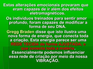 Estas alterações emocionais provaram queEstas alterações emocionais provaram que
eram capazes de ir além dos efeitoseram capazes de ir além dos efeitos
eletromagnéticos.eletromagnéticos.
Os indivíduos treinados para sentir amorOs indivíduos treinados para sentir amor
profundo, foram capazes de modificar aprofundo, foram capazes de modificar a
forma de seu DNA.forma de seu DNA.
Gregg BradenGregg Braden disse que isto ilustra umadisse que isto ilustra uma
nova forma de energia, que conecta todanova forma de energia, que conecta toda
a criação. Esta energia parece ser umaa criação. Esta energia parece ser uma
REDE TECIDA de forma AJUSTADA, eREDE TECIDA de forma AJUSTADA, e
que conecta toda a matériaque conecta toda a matéria..
Essencialmente podemos influenciarEssencialmente podemos influenciar
essa rede de criação por meio da nossaessa rede de criação por meio da nossa
VIBRAÇÃO.VIBRAÇÃO.
 