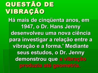 QUESTÃO DEQUESTÃO DE
VIBRAÇÃOVIBRAÇÃO
Há mais de cinqüenta anos, emHá mais de cinqüenta anos, em
1947, o Dr. Hans Jenny1947, o Dr. Hans Jenny
desenvolveu uma nova ciênciadesenvolveu uma nova ciência
para investigar a relação entre apara investigar a relação entre a
vibração e a forma.' Mediantevibração e a forma.' Mediante
seus estudos, o Dr. Jennyseus estudos, o Dr. Jenny
demonstrou quedemonstrou que a vibraçãoa vibração
produzia até geometria.produzia até geometria.
 