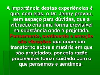A importância destas experiências éA importância destas experiências é
que, com elas, o Dr. Jenny provou,que, com elas, o Dr. Jenny provou,
sem espaço para dúvidas, que asem espaço para dúvidas, que a
vibração cria uma forma previsívelvibração cria uma forma previsível
na substância onde é projetada.na substância onde é projetada.
Pensamento, sentimento e emoçãoPensamento, sentimento e emoção
são vibraçõessão vibrações que criam umque criam um
transtorno sobre a matéria em quetranstorno sobre a matéria em que
são projetados, por esta razãosão projetados, por esta razão
precisamos tomar cuidado com oprecisamos tomar cuidado com o
que pensamos e sentimos.que pensamos e sentimos.
 