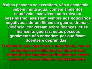 Muitas pessoas se exercitam, vão à academia,Muitas pessoas se exercitam, vão à academia,
bebem muita água, comem alimentosbebem muita água, comem alimentos
saudáveis, mas vivem com raiva ousaudáveis, mas vivem com raiva ou
pessimismo, assistem sempre aos noticiáriospessimismo, assistem sempre aos noticiários
negativos, adoram filmes de guerra, drama enegativos, adoram filmes de guerra, drama e
violência, conversam sobre doenças, criseviolência, conversam sobre doenças, crise
financeira, guerras, estas pessoasfinanceira, guerras, estas pessoas
geralmente não entendem por que ficamgeralmente não entendem por que ficam
doentes e deprimidas...doentes e deprimidas...
O alimento que ingerimos é importante, mas asO alimento que ingerimos é importante, mas as
emoções são o alimento da alma e esteemoções são o alimento da alma e este
alimento (as emoções) influenciam a nossaalimento (as emoções) influenciam a nossa
saúde e o nosso destino completamente.saúde e o nosso destino completamente.
 