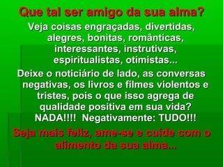 Que tal ser amigo da sua alma?Que tal ser amigo da sua alma?
Veja coisas engraçadas, divertidas,Veja coisas engraçadas, divertidas,
alegres, bonitas, românticas,alegres, bonitas, românticas,
interessantes, instrutivas,interessantes, instrutivas,
espiritualistas, otimistas...espiritualistas, otimistas...
Deixe o noticiário de lado, as conversasDeixe o noticiário de lado, as conversas
negativas, os livros e filmes violentos enegativas, os livros e filmes violentos e
tristes, pois o que isso agrega detristes, pois o que isso agrega de
qualidade positiva em sua vida?qualidade positiva em sua vida?
NADA!!!! Negativamente: TUDO!!!NADA!!!! Negativamente: TUDO!!!
Seja mais feliz, ame-se e cuide com oSeja mais feliz, ame-se e cuide com o
alimento da sua alma...alimento da sua alma...
 