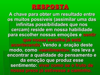 RESPOSTARESPOSTA
A chave para obter um resultado entreA chave para obter um resultado entre
os muitos possíveis (assimilar uma dasos muitos possíveis (assimilar uma das
infinitas possibilidades que nosinfinitas possibilidades que nos
cercam) reside em nossa habilidadecercam) reside em nossa habilidade
para escolher nossas emoções epara escolher nossas emoções e sentirsentir
que nossa escolha já estáque nossa escolha já está
acontecendoacontecendo. Vendo a oração deste. Vendo a oração deste
modo, comomodo, como «sentimento»,«sentimento», nos leva anos leva a
encontrar a qualidade do pensamento eencontrar a qualidade do pensamento e
da emoção que produz esseda emoção que produz esse
sentimento:sentimento: viver como se o fruto deviver como se o fruto de
nossa prece já estivesse a caminho.nossa prece já estivesse a caminho.
 