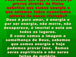 Você sabe que hoje a ciência jáVocê sabe que hoje a ciência já
provou através da físicaprovou através da física
quântica que somos energia equântica que somos energia e
que estamos todos conectadosque estamos todos conectados
através de nossa vibração?através de nossa vibração?
Deus é puro amor, é energia eDeus é puro amor, é energia e
por ser energia, não morre, nãopor ser energia, não morre, não
desaparece, é imortal e está emdesaparece, é imortal e está em
todos os lugares.todos os lugares.
E como somos a imagem eE como somos a imagem e
semelhança de Deus, sabemossemelhança de Deus, sabemos
que somos energia e hojeque somos energia e hoje
podemos provar isso. Somospodemos provar isso. Somos
seres espirituais e não seresseres espirituais e não seres
 