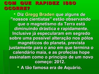COM QUE RAPIDEZ ISSOCOM QUE RAPIDEZ ISSO
OCORRE?OCORRE?
 DizDiz Gregg BradenGregg Braden que alguns deque alguns de
"nossos cientistas" estão observando"nossos cientistas" estão observando
que o magnetismo da Terra estáque o magnetismo da Terra está
diminuindo drástica e rapidamente.diminuindo drástica e rapidamente.
Inclusive já especularam em segredoInclusive já especularam em segredo
sobre uma possível alteração nos pólossobre uma possível alteração nos pólos
magnéticos do planeta, previstamagnéticos do planeta, prevista
justamente para o ano em que termina ojustamente para o ano em que termina o
calendário maia, e as profecias hopecalendário maia, e as profecias hope
assinalam como o princípio de um novoassinalam como o princípio de um novo
começo: 2012.começo: 2012.
 A tão famosa era de Aquário.A tão famosa era de Aquário.
 