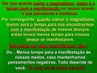 Diz que quantoDiz que quanto maior o magnetismomaior o magnetismo,, maior é omaior é o
tempo para a manifestaçãotempo para a manifestação no nosso mundono nosso mundo
o que pensamos e sentimos.o que pensamos e sentimos.
Por conseguinte,Por conseguinte, quanto menor o magnetismo,quanto menor o magnetismo,
menor será o tempo para nos encontrarmosmenor será o tempo para nos encontrarmos
com a manifestaçãocom a manifestação de nossos desejos,de nossos desejos,
então levará menos tempo para nossosentão levará menos tempo para nossos
desejo se manifestarem.desejo se manifestarem.
Isto pode ser algo maravilhoso, não?Isto pode ser algo maravilhoso, não?
Ou... Menos tempo para a manifestação deOu... Menos tempo para a manifestação de
nossos medos, caso mantenhamosnossos medos, caso mantenhamos
pensamentos negativos. Tudo depende depensamentos negativos. Tudo depende de
você.você. O que você mais pensa?O que você mais pensa?
 