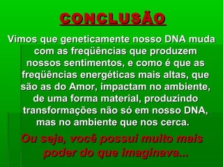 Vimos que geneticamente nosso DNA mudaVimos que geneticamente nosso DNA muda
com as freqüências que produzemcom as freqüências que produzem
nossos sentimentos, e como é que asnossos sentimentos, e como é que as
freqüências energéticas mais altas, quefreqüências energéticas mais altas, que
são as do Amor, impactam no ambiente,são as do Amor, impactam no ambiente,
de uma forma material, produzindode uma forma material, produzindo
transformações não só em nosso DNA,transformações não só em nosso DNA,
mas no ambiente que nos cerca.mas no ambiente que nos cerca.
Ou seja, você possui muito maisOu seja, você possui muito mais
poder do que imaginava...poder do que imaginava...
CONCLUSÃOCONCLUSÃO
 