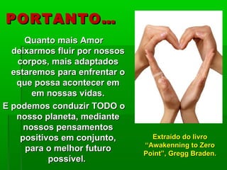 PORTANTO…PORTANTO…
Quanto mais AmorQuanto mais Amor
deixarmos fluir por nossosdeixarmos fluir por nossos
corpos, mais adaptadoscorpos, mais adaptados
estaremos para enfrentar oestaremos para enfrentar o
que possa acontecer emque possa acontecer em
em nossas vidas.em nossas vidas.
E podemos conduzir TODO oE podemos conduzir TODO o
nosso planeta, mediantenosso planeta, mediante
nossos pensamentosnossos pensamentos
positivos em conjunto,positivos em conjunto,
para o melhor futuropara o melhor futuro
possível.possível.
Extraído do livroExtraído do livro
“Awakenning to Zero“Awakenning to Zero
Point”, Gregg Braden.Point”, Gregg Braden.
 