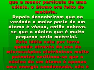 que a menor partícula de umaque a menor partícula de uma
célula, o átomo era feito decélula, o átomo era feito de
matéria.matéria.
Depois descobriram que naDepois descobriram que na
verdade a maior parte de umverdade a maior parte de um
átomo é vácuo, então achava-átomo é vácuo, então achava-
se que o núcleo que é muitose que o núcleo que é muito
pequeno seria material.pequeno seria material.
Esta idéia caiu por terraEsta idéia caiu por terra
quando através do uso dequando através do uso de
microscópios eletrônicos muitomicroscópios eletrônicos muito
potentes verificou-se que opotentes verificou-se que o
núcleo de um átomo é apenasnúcleo de um átomo é apenas
uma energia condensada, não éuma energia condensada, não é
 