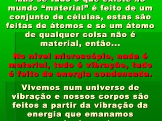 Mas se tudo o que existe noMas se tudo o que existe no
mundo “material” é feito de ummundo “material” é feito de um
conjunto de células, estas sãoconjunto de células, estas são
feitas de átomos e se um átomofeitas de átomos e se um átomo
de qualquer coisa não éde qualquer coisa não é
material, então...material, então...
No nível microscópio, nada éNo nível microscópio, nada é
material, tudo é vibração, tudomaterial, tudo é vibração, tudo
é feito de energia condensada.é feito de energia condensada.
Vivemos num universo deVivemos num universo de
vibração e nossos corpos sãovibração e nossos corpos são
feitos a partir da vibração dafeitos a partir da vibração da
energia que emanamosenergia que emanamos
 