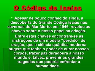 O Código de IsaíasO Código de Isaías
 Apesar de pouco conhecido ainda, aApesar de pouco conhecido ainda, a
descoberta do Grande Código Isaías nasdescoberta do Grande Código Isaías nas
cavernas do Mar Morto, em 1946, revelou ascavernas do Mar Morto, em 1946, revelou as
chaves sobre o nosso papel na criação.chaves sobre o nosso papel na criação.
Entre estas chaves encontram-se asEntre estas chaves encontram-se as
instruções de um modelo “perdido” deinstruções de um modelo “perdido” de
oração, que a ciência quântica modernaoração, que a ciência quântica moderna
sugere que tenha o poder de curar nossossugere que tenha o poder de curar nossos
corpos, trazer paz duradoura a nossocorpos, trazer paz duradoura a nosso
mundo e, talvez, prevenir as grandesmundo e, talvez, prevenir as grandes
tragédias que poderia enfrentar atragédias que poderia enfrentar a
humanidade.humanidade.
 