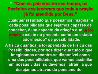  ““Com as palavras de seu tempo, osCom as palavras de seu tempo, os
Essênios nos lembram que toda a oraçãoEssênios nos lembram que toda a oração
já foi atendida por Deus.”já foi atendida por Deus.”
Qualquer resultado que possamos imaginar eQualquer resultado que possamos imaginar e
cada possibilidade que sejamos capazes decada possibilidade que sejamos capazes de
conceber, é um aspecto da criação queconceber, é um aspecto da criação que já foijá foi
criadocriado e existe no presente como um estadoe existe no presente como um estado
“adormecido” de possibilidade.“adormecido” de possibilidade.
A física quântica já foi apelidada de Física dasA física quântica já foi apelidada de Física das
Possibilidades, por nos dizer que tudo o quePossibilidades, por nos dizer que tudo o que
imaginamos encontra-se disponível comoimaginamos encontra-se disponível como
uma das possibilidades que vamos assimilaruma das possibilidades que vamos assimilar
em nossas vidas, só devemos “atrair” a queem nossas vidas, só devemos “atrair” a que
desejamos através do pensamento.desejamos através do pensamento.
 