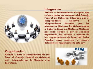 Integración 
Artículo 11. La Plenaria es el órgano que 
reúne a todos los miembros del Consejo 
Federal de Gobierno, integrado por el 
Vicepresidente Ejecutivo o 
Vicepresidenta Ejecutiva, por los 
Ministros o Ministras, los Gobernadores 
o Gobernadoras, un Alcalde o Alcaldesa 
por cada estado y por la sociedad 
organizada, los voceros o voceras de 
las organizaciones de base del Poder 
Popular, cuya selección y número 
determine el reglamento de esta Ley. 
Organización 
Artículo 9. Para el cumplimiento de sus 
fines, el Consejo Federal de Gobierno 
está integrado por la Plenaria y la 
Secretaría. 
 