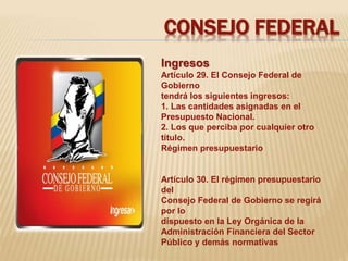 CONSEJO FEDERAL 
Ingresos 
Artículo 29. El Consejo Federal de 
Gobierno 
tendrá los siguientes ingresos: 
1. Las cantidades asignadas en el 
Presupuesto Nacional. 
2. Los que perciba por cualquier otro 
título. 
Régimen presupuestario 
Artículo 30. El régimen presupuestario 
del 
Consejo Federal de Gobierno se regirá 
por lo 
dispuesto en la Ley Orgánica de la 
Administración Financiera del Sector 
Público y demás normativas 
 