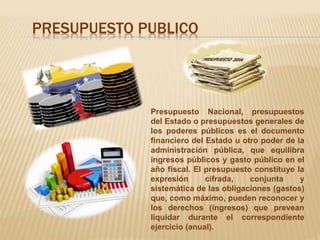 PRESUPUESTO PUBLICO 
Presupuesto Nacional, presupuestos 
del Estado o presupuestos generales de 
los poderes públicos es el documento 
financiero del Estado u otro poder de la 
administración pública, que equilibra 
ingresos públicos y gasto público en el 
año fiscal. El presupuesto constituye la 
expresión cifrada, conjunta y 
sistemática de las obligaciones (gastos) 
que, como máximo, pueden reconocer y 
los derechos (ingresos) que prevean 
liquidar durante el correspondiente 
ejercicio (anual). 
 