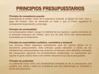 PRINCIPIOS PRESUPUESTARIOS 
Principio de competencia popular 
Corresponde al pueblo, titular de la soberanía nacional, la fijación de todo cobro y 
pago del Estado. Esto se desarrolla en base a que al Poder legislativo le 
corresponde la aprobación y promulga 
Principio de universalidad 
Los presupuestos deben recoger la totalidad de los ingresos y gastos derivados de 
la actividad financiera del Estado, para que de esta forma sea adecuadamente 
controlable por el Parlamento. 
Principio de especialidad cualitativa, cuantitativa y temporal 
Los recursos deben asignarse exactamente para los objetivo fijados en el 
documento presupuestario. Este principio queda atenuado a través de las 
transferencias presupuestarias que autorizan el trasvase entre distintitos conceptos 
del presupuesto siguiendo los procedimientos establecidos. La autorización que 
supone el gasto público tiene como ámbito temporal el que fija el presupuesto. 
Principio de publicidad 
La publicidad surge como una consecuencia inevitable al ser el presupuesto una 
cuestión que afecta a todos los ciudadanos que han determinado su contenido a 
través del parlamento. 
 