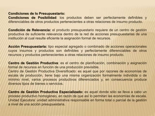 Condiciones de lo Presupuestario: 
Condiciones de Posibilidad: los productos deben ser perfectamente definibles y 
diferenciables de otros productos pertenecientes a otras relaciones de insumo producto. 
Condición de Relevancia: el producto presupuestario requiere de un centro de gestión 
productiva de suficiente relevancia dentro de la red de acciones presupuestarias de una 
institución al cual resulte eficiente la asignación formal de recursos. 
Acción Presupuestaria: tipo especial agregado o combinado de acciones operacionales 
cuyos insumos y productos son definibles y perfectamente diferenciables de otros 
recursos y productos pertenecientes a otras relaciones de insumo producto. 
Centro de Gestión Productiva: es el centro de planificación, combinación y asignación 
formal de recursos en función de una producción previsible. 
Centro de Gestión Productiva Diversificado: es aquel que por razones de economías de 
escala de producción, tiene bajo una misma organización formalmente individida o de 
mínimo nivel, varios procesos productivos diferenciados y, en consecuencia produce 
diversos tipos de bienes o servicios. 
Centro de Gestión Productiva Especializado: es aquel donde sólo se lleva a cabo un 
proceso productivo homogéneo, en razón de que así lo permitan las economías de escala. 
Unidad Ejecutora: unidad administrativa responsable en forma total o parcial de la gestión 
a nivel de una acción presupuestaria. 
 