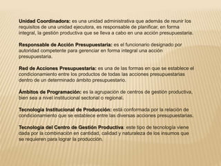 Unidad Coordinadora: es una unidad administrativa que además de reunir los 
requisitos de una unidad ejecutora, es responsable de planificar, en forma 
integral, la gestión productiva que se lleva a cabo en una acción presupuestaria. 
Responsable de Acción Presupuestaria: es el funcionario designado por 
autoridad competente para gerenciar en forma integral una acción 
presupuestaria. 
Red de Acciones Presupuestaria: es una de las formas en que se establece el 
condicionamiento entre los productos de todas las acciones presupuestarias 
dentro de un determinado ámbito presupuestario. 
Ámbitos de Programación: es la agrupación de centros de gestión productiva, 
bien sea a nivel institucional sectorial o regional. 
Tecnología Institucional de Producción: está conformada por la relación de 
condicionamiento que se establece entre las diversas acciones presupuestarias. 
Tecnología del Centro de Gestión Productiva: este tipo de tecnología viene 
dada por la combinación en cantidad, calidad y naturaleza de los insumos que 
se requieren para lograr la producción. 
 