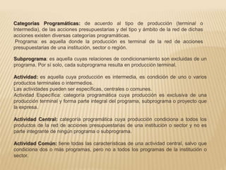 Categorías Programáticas: de acuerdo al tipo de producción (terminal o 
Intermedia), de las acciones presupuestarias y del tipo y ámbito de la red de dichas 
acciones existen diversas categorías programáticas. 
Programa: es aquella donde la producción es terminal de la red de acciones 
presupuestarias de una institución, sector o región. 
Subprograma: es aquella cuyas relaciones de condicionamiento son excluidas de un 
programa. Por sí solo, cada subprograma resulta en producción terminal. 
Actividad: es aquella cuya producción es intermedia, es condición de uno o varios 
productos terminales o intermedios. 
Las actividades pueden ser específicas, centrales o comunes. 
Actividad Específica: categoría programática cuya producción es exclusiva de una 
producción terminal y forma parte integral del programa, subprograma o proyecto que 
la expresa. 
Actividad Central: categoría programática cuya producción condiciona a todos los 
productos de la red de acciones presupuestarias de una institución o sector y no es 
parte integrante de ningún programa o subprograma. 
Actividad Común: tiene todas las características de una actividad central, salvo que 
condiciona dos o más programas, pero no a todos los programas de la institución o 
sector. 
 