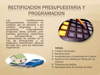 RECTIFICACION PRESUPUESTARIA Y 
PROGRAMACION 
Las modificaciones 
presupuestarias consisten en 
cambios que se efectúan a los 
créditos asignados a los 
programas, subprogramas, 
proyectos, obras, partidas, sub-partidas, 
genéricas, específicas 
y sub-específicas que 
expresamente se señalen en la 
Ley de Presupuesto y su 
respectiva Distribución General 
de cada año, para los diferentes 
organismos. TIPOS: 
 Créditos Adicionales 
 Rectificaciones 
 Insubsistencias o Anulaciones de Créditos 
 Ajustes en los créditos por Reducción de 
Ingresos 
 Traspasos de créditos 
 Reprogramación de contrato de obras 
 