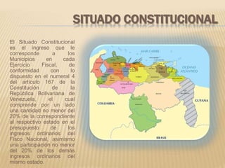SITUADO CONSTITUCIONAL 
El Situado Constitucional 
es el ingreso que le 
corresponde a los 
Municipios en cada 
Ejercicio Fiscal, de 
conformidad con lo 
dispuesto en el numeral 4 
del artículo 167 de la 
Constitución de la 
República Bolivariana de 
Venezuela, el cual 
comprende por un lado 
una cantidad no menor del 
20% de la correspondiente 
al respectivo estado en el 
presupuesto de los 
ingresos ordinarios del 
Fisco Nacional, asimismo 
una participación no menor 
del 20% de los demás 
ingresos ordinarios del 
mismo estado. 
 