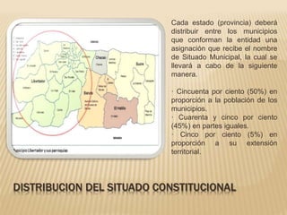 Cada estado (provincia) deberá 
distribuir entre los municipios 
que conforman la entidad una 
asignación que recibe el nombre 
de Situado Municipal, la cual se 
llevará a cabo de la siguiente 
manera. 
· Cincuenta por ciento (50%) en 
proporción a la población de los 
municipios. 
· Cuarenta y cinco por ciento 
(45%) en partes iguales. 
· Cinco por ciento (5%) en 
proporción a su extensión 
territorial. 
DISTRIBUCION DEL SITUADO CONSTITUCIONAL 
 