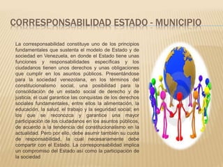 CORRESPONSABILIDAD ESTADO - MUNICIPIO 
La corresponsabilidad constituye uno de los principios 
fundamentales que sustenta el modelo de Estado y de 
sociedad en Venezuela, en donde el Estado tiene unas 
funciones y responsabilidades específicas y los 
ciudadanos tienen unos derechos y unas obligaciones 
que cumplir en los asuntos públicos. Presentándose 
para la sociedad venezolana, en los términos del 
constitucionalismo social, una posibilidad para la 
consolidación de un estado social de derecho y de 
justicia, el cual garantice las conquistas de los derechos 
sociales fundamentales, entre ellos la alimentación, la 
educación, la salud, el trabajo y la seguridad social; en 
los que se reconozca y garantice una mayor 
participación de los ciudadanos en los asuntos públicos, 
de acuerdo a la tendencia del constitucionalismo en la 
actualidad. Pero por ello, debe asumir también su cuota 
de responsabilidad, la cual necesariamente debe 
compartir con el Estado. La corresponsabilidad implica 
un compromiso del Estado así como la participación de 
la sociedad 
 