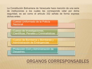 La Constitución Bolivariana de Venezuela hace mención de una serie 
de instituciones a los cuales les corresponde velar por dicha 
seguridad, es así como el artículo 332 señala de forma expresa 
dichos entes: 
Cuerpo Uniformado de la Policía 
Nacional 
Cuerpo de Investigaciones, 
Científicas, Penales y Criminalísticas 
Cuerpo de Bomberos y Bomberas y 
Administración de Emergencias 
Protección Civil y Administración de 
Desastres. 
ORGANOS CORRESPONSABLES 
 
