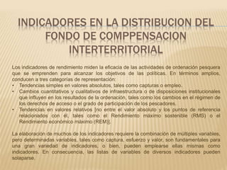 INDICADORES EN LA DISTRIBUCION DEL 
FONDO DE COMPPENSACION 
INTERTERRITORIAL 
Los indicadores de rendimiento miden la eficacia de las actividades de ordenación pesquera 
que se emprenden para alcanzar los objetivos de las políticas. En términos amplios, 
conducen a tres categorías de representación: 
• Tendencias simples en valores absolutos, tales como capturas o empleo. 
• Cambios cuantitativos y cualitativos de infraestructura o de disposiciones institucionales 
que influyen en los resultados de la ordenación, tales como los cambios en el régimen de 
los derechos de acceso o el grado de participación de los pescadores. 
• Tendencias en valores relativos [no entre el valor absoluto y los puntos de referencia 
relacionados con él, tales como el Rendimiento máximo sostenible (RMS) o el 
Rendimiento económico máximo (REM)]. 
La elaboración de muchos de los indicadores requiere la combinación de múltiples variables, 
pero determinadas variables, tales como captura, esfuerzo y valor, son fundamentales para 
una gran variedad de indicadores, o bien, pueden emplearse ellas mismas como 
indicadores. En consecuencia, las listas de variables de diversos indicadores pueden 
solaparse. 
