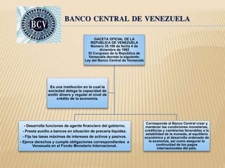 BANCO CENTRAL DE VENEZUELA 
GACETA OFICIAL DE LA 
REPUBLICA DE VENEZUELA 
Número 35.106 de fecha 4 de 
diciembre de 1992 
El Congreso de la República de 
Venezuela decreta la siguiente: 
Ley del Banco Central de Venezuela 
- Desarrolla funciones de agente financiero del gobierno. 
- Presta auxilio a bancos en situación de precaria liquidez. 
- Fija las tasas máximas de intereses de activos y pasivos. 
- Ejerce derechos y cumple obligaciones correspondientes a 
Venezuela en el Fondo Monetario Internacional. 
Corresponde al Banco Central crear y 
mantener las condiciones monetarias, 
crediticias y cambiarias favorables a la 
estabilidad de la moneda, al equilibrio 
económico y al desarrollo ordenado de 
la economía, así como asegurar la 
continuidad de los pagos 
internacionales del país. 
Es una institución en la cual la 
sociedad delega la capacidad de 
emitir dinero y regular el nivel de 
crédito de la economía. 
 