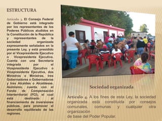 ESTRUCTURA 
Artículo 3. El Consejo Federal 
de Gobierno está integrado 
por los representantes de los 
Poderes Públicos aludidos en 
la Constitución de la República 
y representantes de la 
sociedad organizada 
expresamente señalados en la 
presente Ley, y está presidido 
por el Vicepresidente Ejecutivo 
o Vicepresidenta Ejecutiva. 
Cuenta con una Secretaría 
integrada por el 
Vicepresidente Ejecutivo o 
Vicepresidenta Ejecutiva, dos 
Ministros o Ministras, tres 
Gobernadores o Gobernadoras 
y tres Alcaldes o Alcaldesas. 
Asimismo, cuenta con el 
Fondo de Compensación 
Interterritorial (FCI), el cual 
está destinado al 
financiamiento de inversiones 
públicas, para promover el 
desarrollo equilibrado de las 
regiones. 
Sociedad organizada 
Artículo 4. A los fines de esta Ley, la sociedad 
organizada está constituida por consejos 
comunales, comunas y cualquier otra 
organización 
de base del Poder Popular. 
 