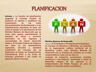 PLANIFICACION 
Artículo 5. La función de planificación 
asignada al Consejo Federal de 
Gobierno se destina a establecer los 
lineamientos de los entes 
descentralizados territorialmente y a las 
organizaciones populares de base, así 
como el estudio y la planificación de los 
Distritos Motores de Desarrollo que se 
creen para apoyar especialmente la 
dotación de obras y servicios 
esenciales en las regiones y 
comunidades de menor desarrollo 
relativo. El Consejo Federal de Gobierno 
con base en los desequilibrios 
regionales, discutirá y aprobará 
anualmente los recursos que se 
destinarán al Fondo de Compensación 
Interterritorial (FCI) y las áreas de 
inversión prioritaria a las cuales se 
aplicarán dichos recursos. 
Distritos Motores de Desarrollo 
Artículo 6. El Presidente o Presidenta de la República 
en Consejo de Ministros y Ministras, sin perjuicio 
de la organización política territorial de la 
República, podrá crear Distritos Motores de 
Desarrollo con la finalidad de impulsar en el área 
comprendida en cada uno de ellos un 
conjunto de proyectos económicos, sociales, 
científicos y tecnológicos, destinados a lograr el 
desarrollo integral de las regiones y el 
fortalecimiento del Poder Popular, en aras de 
facilitar la transición hacia el socialismo. 
 
