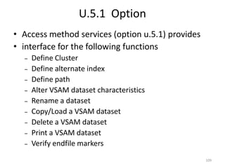 U.5.1 Option
• Access method services (option u.5.1) provides
• interface for the following functions
  –   Define Cluster
  –   Define alternate index
  –   Define path
  –   Alter VSAM dataset characteristics
  –   Rename a dataset
  –   Copy/Load a VSAM dataset
  –   Delete a VSAM dataset
  –   Print a VSAM dataset
  –   Verify endfile markers
                                                   109
 